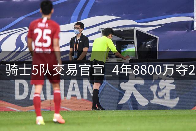 骑士5队交易官宣 4年8800万夺23岁冠军侧翼 快船雄鹿出局